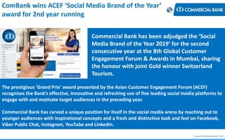 Research & Development Unit
ComBank wins ACEF ‘Social Media Brand of the Year’
award for 2nd year running
Commercial Bank has been adjudged the ‘Social
Media Brand of the Year 2019’ for the second
consecutive year at the 8th Global Customer
Engagement Forum & Awards in Mumbai, sharing
the honour with joint Gold winner Switzerland
Tourism.
The prestigious ‘Grand Prix’ award presented by the Asian Customer Engagement Forum (ACEF)
recognises the Bank’s effective, innovative and refreshing use of five leading social media platforms to
engage with and motivate target audiences in the preceding year.
Commercial Bank has carved a unique position for itself in the social media arena by reaching out to
younger audiences with inspirational concepts and a fresh and distinctive look and feel on Facebook,
Viber Public Chat, Instagram, YouTube and LinkedIn.
 