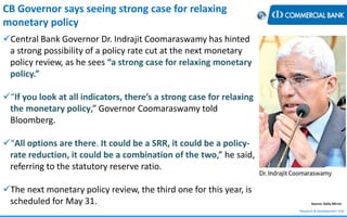 Research & Development Unit
Source: Daily Mirror
CB Governor says seeing strong case for relaxing
monetary policy
Central Bank Governor Dr. Indrajit Coomaraswamy has hinted
a strong possibility of a policy rate cut at the next monetary
policy review, as he sees “a strong case for relaxing monetary
policy.”
“If you look at all indicators, there’s a strong case for relaxing
the monetary policy,” Governor Coomaraswamy told
Bloomberg.
“All options are there. It could be a SRR, it could be a policy-
rate reduction, it could be a combination of the two,” he said,
referring to the statutory reserve ratio.
The next monetary policy review, the third one for this year, is
scheduled for May 31.
 