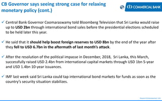 Research & Development Unit
CB Governor says seeing strong case for relaxing
monetary policy (cont.)
 Central Bank Governor Coomaraswamy told Bloomberg Television that Sri Lanka would raise
up to USD 2bn through international bond sales before the presidential elections scheduled
to be held later this year.
 He said that it should help boost foreign reserves to USD 8bn by the end of the year after
they fell to USD 6.7bn in the aftermath of last month’s attack.
 After the resolution of the political impasse in December, 2018, Sri Lanka, this March,
successfully raised USD 2.4bn from international capital markets through USD 1bn 5-year
and USD 1.4bn 10-year issuances.
 IMF last week said Sri Lanka could tap international bond markets for funds as soon as the
country’s security situation stabilizes.
 