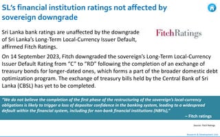 SL’s financial institution ratings not affected by
sovereign downgrade
Research & Development Unit
Sri Lanka bank ratings are unaffected by the downgrade
of Sri Lanka’s Long-Term Local-Currency Issuer Default,
affirmed Fitch Ratings.
On 14 September 2023, Fitch downgraded the sovereign’s Long-Term Local-Currency
Issuer Default Rating from “C” to “RD” following the completion of an exchange of
treasury bonds for longer-dated ones, which forms a part of the broader domestic debt
optimization program. The exchange of treasury bills held by the Central Bank of Sri
Lanka (CBSL) has yet to be completed.
“We do not believe the completion of the first phase of the restructuring of the sovereign’s local-currency
obligations is likely to trigger a loss of depositor confidence in the banking system, leading to a widespread
default within the financial system, including for non-bank financial institutions (NBFIs),”
– Fitch ratings
Source: Fitch Ratings
 