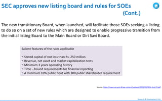 Research & Development Unit
SEC approves new listing board and rules for SOEs
(Cont.)
The new transitionary Board, when launched, will facilitate those SOEs seeking a listing
to do so on a set of new rules which are designed to enable progressive transition from
the initial listing Board to the Main Board or Diri Savi Board.
Source: https://www.sec.gov.lk/wp-content/uploads/2023/09/SEOs-Sep-23.pdf
Salient features of the rules applicable
• Stated capital of not less than Rs. 250 million
• Revenue, net asset and market capitalization tests
• Minimum 3 years operating history
• Time – bound requirements for financial reporting
• A minimum 10% public float with 300 public shareholder requirement
 