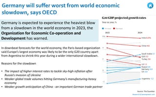 Germany will suffer worst from world economic
slowdown, says OECD
Research & Development Unit
Germany is expected to experience the heaviest blow
from a slowdown in the world economy in 2023, the
Organization for Economic Co-operation and
Development has warned.
Source: The Guardian
In downbeat forecasts for the world economy, the Paris-based organization
said Europe’s largest economy was likely to be the only G20 country apart
from Argentina to shrink this year during a wider international slowdown.
Reasons for the slowdown
• The impact of higher interest rates to tackle sky-high inflation after
Russia’s invasion of Ukraine
• Weaker global trade volumes hitting Germany’s manufacturing-heavy
economy
• Weaker growth anticipation of China - an important German trade partner
 