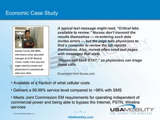 A typical text message might read, “Critical labs available to review.” Nurses don't transmit the results themselves — re-entering such data invites errors — but the page tells physicians to find a computer to review the lab reports themselves. Also, nurses often send text pages with messages that state, “ Please call back STAT,” so physicians can triage these calls. Excerpted from Nurse.com Economic Case Study ,[object Object],[object Object],[object Object]