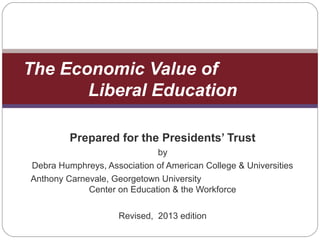 Prepared for the Presidents’ Trust
by
Debra Humphreys, Association of American College & Universities
Anthony Carnevale, Georgetown University
Center on Education & the Workforce
Revised, 2013 edition
The Economic Value of
Liberal Education
 