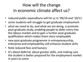 How will the change in economic climate affect us? reduced public expenditure will hit us in ’09/10 and ’10/11  some students will struggle to get graduate employment what we need to do, and what we are doing, is promote post-graduate study, enabling people to defer entry into the labour market and to gain a further post-graduate qualification which makes them more employable new post-graduate programme in entrepreneurship, enterprise and employability will enhance student skills  Note reduced fees and bursary  It’s about deferral, about greater skills, and making sure the student is better prepared for the employment market in years to come 
