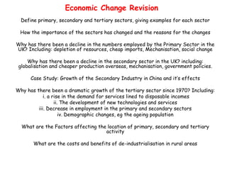 Economic Change Revision
  Define primary, secondary and tertiary sectors, giving examples for each sector

 How the importance of the sectors has changed and the reasons for the changes

Why has there been a decline in the numbers employed by the Primary Sector in the
UK? Including: depletion of resources, cheap imports, Mechanisation, social change

     Why has there been a decline in the secondary sector in the UK? including:
 globalisation and cheaper production overseas, mechanisation, government policies.

      Case Study: Growth of the Secondary Industry in China and it’s effects

Why has there been a dramatic growth of the tertiary sector since 1970? Including:
            i. a rise in the demand for services lined to disposable incomes
                  ii. The development of new technologies and services
         iii. Decrease in employment in the primary and secondary sectors
                     iv. Demographic changes, eg the ageing population

  What are the Factors affecting the location of primary, secondary and tertiary
                                    activity

       What are the costs and benefits of de-industrialisation in rural areas
 