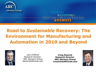 Road to  Sustainable  Recovery: The Environment for Manufacturing and Automation in 2010 and Beyond Craig Resnick Research Director  ARC Advisory Group [email_address] Larry O’Brien Research Director  ARC Advisory Group [email_address] 