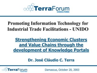 Promoting Information Technology for
Industrial Trade Facilitations - UNIDO

   Strengthening Economic Clusters
     and Value Chains through the
  development of Knowledge Portals

         Dr. José Cláudio C. Terra

                  Damascus, October 20, 2003
 