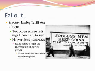 Fallout..
 Smoot-Hawley Tariff Act
 of 1930
   Two dozen economists
    urge Hoover not to sign
   Hoover signs it anyways
       Established a high tax
        increase on imported
        goods
           Other countries raise their
            rates in response
 