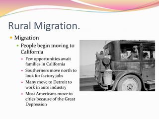 Rural Migration.
 Migration
   People begin moving to
    California
       Few opportunities await
        families in California
       Southerners move north to
        look for factory jobs
       Many move to Detroit to
        work in auto industry
       Most Americans move to
        cities because of the Great
        Depression
 