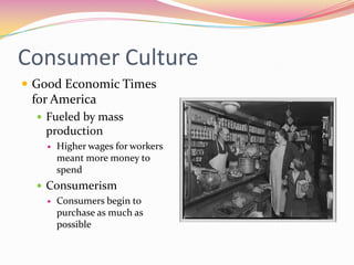 Consumer Culture
 Good Economic Times
 for America
   Fueled by mass
    production
       Higher wages for workers
        meant more money to
        spend
   Consumerism
     Consumers begin to
      purchase as much as
      possible
 