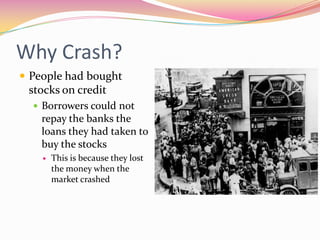 Why Crash?
 People had bought
 stocks on credit
   Borrowers could not
    repay the banks the
    loans they had taken to
    buy the stocks
       This is because they lost
        the money when the
        market crashed
 