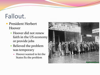 Fallout.
 President Herbert
 Hoover
   Hoover did not renew
    faith in the US economy
    or provide jobs
   Believed the problem
    was temporary
       Hoover wanted to let the
        States fix the problem
 