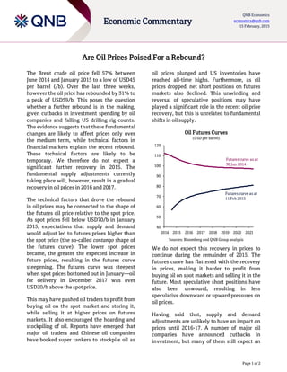 Page 1 of 2
Economic Commentary
QNB Economics
economics@qnb.com
15 February, 2015
Are Oil Prices Poised For a Rebound?
The Brent crude oil price fell 57% between
June 2014 and January 2015 to a low of USD45
per barrel (/b). Over the last three weeks,
however the oil price has rebounded by 31% to
a peak of USD59/b. This poses the question
whether a further rebound is in the making,
given cutbacks in investment spending by oil
companies and falling US drilling rig counts.
The evidence suggests that these fundamental
changes are likely to affect prices only over
the medium term, while technical factors in
financial markets explain the recent rebound.
These technical factors are likely to be
temporary. We therefore do not expect a
significant further recovery in 2015. The
fundamental supply adjustments currently
taking place will, however, result in a gradual
recovery in oil prices in 2016 and 2017.
The technical factors that drove the rebound
in oil prices may be connected to the shape of
the futures oil price relative to the spot price.
As spot prices fell below USD70/b in January
2015, expectations that supply and demand
would adjust led to futures prices higher than
the spot price (the so-called contango shape of
the futures curve). The lower spot prices
became, the greater the expected increase in
future prices, resulting in the futures curve
steepening. The futures curve was steepest
when spot prices bottomed out in January—oil
for delivery in December 2017 was over
USD20/b above the spot price.
This may have pushed oil traders to profit from
buying oil on the spot market and storing it,
while selling it at higher prices on futures
markets. It also encouraged the hoarding and
stockpiling of oil. Reports have emerged that
major oil traders and Chinese oil companies
have booked super tankers to stockpile oil as
oil prices plunged and US inventories have
reached all-time highs. Furthermore, as oil
prices dropped, net short positions on futures
markets also declined. This unwinding and
reversal of speculative positions may have
played a significant role in the recent oil price
recovery, but this is unrelated to fundamental
shifts in oil supply.
Oil Futures Curves
(USD per barrel)
Sources: Bloomberg and QNB Group analysis
We do not expect this recovery in prices to
continue during the remainder of 2015. The
futures curve has flattened with the recovery
in prices, making it harder to profit from
buying oil on spot markets and selling it in the
future. Most speculative short positions have
also been unwound, resulting in less
speculative downward or upward pressures on
oil prices.
Having said that, supply and demand
adjustments are unlikely to have an impact on
prices until 2016-17. A number of major oil
companies have announced cutbacks in
investment, but many of them still expect an
40
50
60
70
80
90
100
110
120
2014 2015 2016 2017 2018 2019 2020 2021
Futures curve as at
30 Jun 2014
Futures curve as at
11 Feb 2015
 