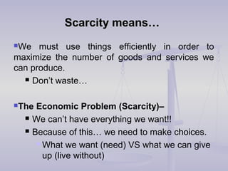 Scarcity means…Scarcity means…
We must use things efficiently in order to
maximize the number of goods and services we
can produce.
 Don’t waste…
The Economic Problem (Scarcity)–
 We can’t have everything we want!!
 Because of this… we need to make choices.
 What we want (need) VS what we can give
up (live without)
 