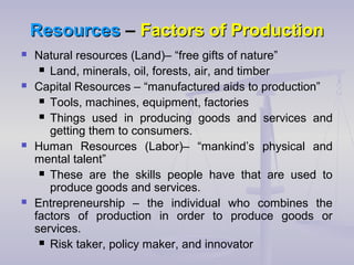 ResourcesResources –– Factors of ProductionFactors of Production
 Natural resources (Land)– “free gifts of nature”
 Land, minerals, oil, forests, air, and timber
 Capital Resources – “manufactured aids to production”
 Tools, machines, equipment, factories
 Things used in producing goods and services and
getting them to consumers.
 Human Resources (Labor)– “mankind’s physical and
mental talent”
 These are the skills people have that are used to
produce goods and services.
 Entrepreneurship – the individual who combines the
factors of production in order to produce goods or
services.
 Risk taker, policy maker, and innovator
 