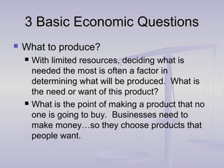 3 Basic Economic Questions3 Basic Economic Questions
 What to produce?
 With limited resources, deciding what is
needed the most is often a factor in
determining what will be produced. What is
the need or want of this product?
 What is the point of making a product that no
one is going to buy. Businesses need to
make money…so they choose products that
people want.
 