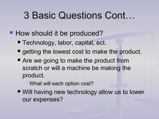 3 Basic Questions Cont…3 Basic Questions Cont…
 How should it be produced?
 Technology, labor, capital, ect.
 getting the lowest cost to make the product.
 Are we going to make the product from
scratch or will a machine be making the
product.
 What will each option cost?
 Will having new technology allow us to lower
our expenses?
 