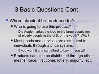3 Basic Questions Cont…3 Basic Questions Cont…
 Whom should it be produced for?
 Who is going to use this product?
 Did Apple market the ipod to the large population
of elderly people in the U.S. or the youth? Why?
 Most goods and services are distributed to
individuals through a price system.
 If you want it and can afford to buy it…you will.
 Products can also be distributed through other
means; force, first come, lottery, majority, ect.
 