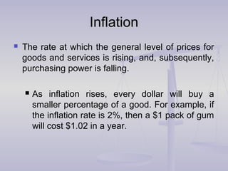 InflationInflation
 The rate at which the general level of prices for
goods and services is rising, and, subsequently,
purchasing power is falling.
 As inflation rises, every dollar will buy a
smaller percentage of a good. For example, if
the inflation rate is 2%, then a $1 pack of gum
will cost $1.02 in a year.
 