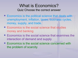 What is Economics?What is Economics?
Quiz Choose the correct answerQuiz Choose the correct answer
 Economics is the political science that deals with
unemployment, inflation, taxes, business cycles,
money, supply, and trade.
 Economics is the social science that studies
money and banking
 Economics is the social science that examines the
interaction of demand and supply
 Economics is the social science concerned with
the problem of scarcity
 