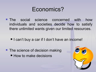 Economics?Economics?
 The social science concerned with how
individuals and societies decide how to satisfy
there unlimited wants given our limited resources.
 I can’t buy a car if I don’t have an income!
 The science of decision making
 How to make decisions
 