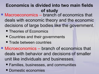 Economics is divided into two main fields
of study
 Macroeconomics – branch of economics that
deals with economic theory and the economic
decisions of large bodies like the government.
 Theories of Economics
 Countries and their governments
 Trade between countries
 Microeconomics – branch of economics that
deals with behavior and decisions of smaller
unit like individuals and businesses.
 Families, businesses, and communities
 Domestic economies
 