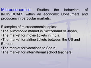 Microeconomics: Studies the behaviors of
INDIVIDUALS within an economy: Consumers and
producers in particular markets.
Examples of microeconomic topics:
•The Automobile market in Switzerland or Japan,
•The market for movie tickets in India,
•The market for airline tickets between the US and
Europe,
•The market for vacations to Spain,
•The market for international school teachers.
 