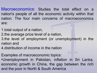 Macroeconomics: Studies the total effect on a
nation's people of all the economic activity within that
nation. The four main concerns of macroeconomics
are:
1.total output of a nation,
2.the average price level of a nation,
3.the level of employment (or unemployment) in the
nation and
4.distribution of income in the nation
Examples of macroeconomic topics:
•Unemployment in Pakistan, inflation in Sri Lanka,
economic growth in China, the gap between the rich
and the poor in North & South America
 