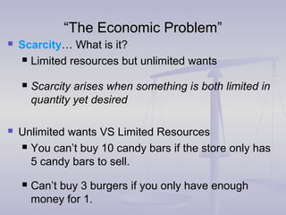 ““The Economic Problem”The Economic Problem”
 Scarcity… What is it?
 Limited resources but unlimited wants
 Scarcity arises when something is both limited in
quantity yet desired
 Unlimited wants VS Limited Resources
 You can’t buy 10 candy bars if the store only has
5 candy bars to sell.
 Can’t buy 3 burgers if you only have enough
money for 1.
 