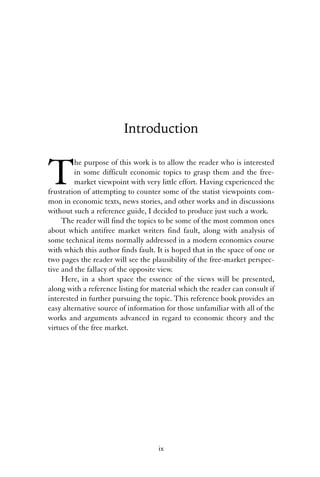 Introduction 
The purpose of this work is to allow the reader who is interested 
in some difficult economic topics to grasp them and the free-market 
viewpoint with very little effort. Having experienced the 
frustration of attempting to counter some of the statist viewpoints com-mon 
in economic texts, news stories, and other works and in discussions 
without such a reference guide, I decided to produce just such a work. 
The reader will find the topics to be some of the most common ones 
about which antifree market writers find fault, along with analysis of 
some technical items normally addressed in a modern economics course 
with which this author finds fault. It is hoped that in the space of one or 
two pages the reader will see the plausibility of the free-market perspec-tive 
and the fallacy of the opposite view. 
Here, in a short space the essence of the views will be presented, 
along with a reference listing for material which the reader can consult if 
interested in further pursuing the topic. This reference book provides an 
easy alternative source of information for those unfamiliar with all of the 
works and arguments advanced in regard to economic theory and the 
virtues of the free market. 
ix 
 