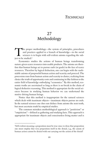 27 
Methodology 
The proper methodology—the system of principles, procedures 
and practices applied to a branch of knowledge—in the social 
sciences is to begin with self-evident axioms regarding the sub-ject 
to be studied.1 
Economics studies the actions of human beings transforming 
nature-given scarce resources into usable products. The axioms are there-fore 
that human beings act to pursue ends (or goals) in the face of scarce 
resources. Therefore by logical deduction, one can begin with the unde-niable 
axioms of purposeful human action and scarcity and proceed. The 
procession runs from human action and scarcity to choice; realizing from 
choice the truth of opportunity costs and continuing in like fashion to the 
entire field of knowledge embodying “economics.” By this method, eco-nomic 
truths are ascertained as long as there is no break in the chain of 
logical deductive reasoning. This method is appropriate for the social sci-ences 
because in studying human behavior we can understand the 
motive driving human beings. 
Notice that this method is inappropriate for the natural sciences 
which deals with inanimate objects—inanimate objects pursue no ends. 
In the natural sciences one does not deduce from axioms the next truth, 
but must ascertain truth by empirical studies. 
The common mistaken methodological approach is “positivism” or 
“empiricism”—defined as gathering and studying facts. This approach is 
appropriate for inanimate objects and consciousless living matter and is 
1Self-evident meaning a proposition must be true since to deny that proposition 
one must employ that very proposition itself in the denial, e.g., the axiom of 
human action cannot be denied with out carrying out the action of the denial! 
89 
TECHNICALS 
 