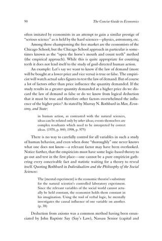 90 The Concise Guide to Economics 
often imitated by economists in an attempt to gain a similar prestige of 
“serious science” as is held by the hard sciences—physics, astronomy, etc. 
Among those championing the free market are the economists of the 
Chicago School; but the Chicago School approach in particular is some-times 
known as the “open the horse’s mouth and count teeth” method 
(the empirical approach). While this is quite appropriate for counting 
teeth it does not lend itself to the study of goal-directed human action. 
An example: Let’s say we want to know if the law of demand (more 
will be bought at a lower price and vice versa) is true or false. The empiri-cist 
will watch actual sales figures to test the law of demand. But of course 
a lot of factors other than price influence the quantity demanded. If the 
study results in a greater quantity demanded at a higher price do we dis-card 
the law of demand as false or do we know from logical deduction 
that it must be true and therefore other factors overwhelmed the influ-ence 
of the higher price? As stated by Murray N. Rothbard in Man, Econ-omy, 
and State: 
in human action, as contrasted with the natural sciences, 
ideas can be refuted only by other ideas; events themselves are 
complex resultants which need to be interpreted by correct 
ideas. (1970, p. 840; 1998, p. 975) 
There is no way to carefully control for all variables in such a study 
of human behavior, and even when done “thoroughly” one never knows 
what one does not know—a relevant factor may have been overlooked. 
Notice further, that the empiricists must have some logic-based theory to 
go out and test in the first place—one cannot be a pure empiricist gath-ering 
every conceivable fact and statistic waiting for a theory to reveal 
itself. Quoting Rothbard in Individualism and the Philosophy of the Social 
Sciences: 
The [mental experiment] is the economic theorist’s substitute 
for the natural scientist’s controlled laboratory experiment. 
Since the relevant variables of the social world cannot actu-ally 
be held constant, the economist holds them constant in 
his imagination. Using the tool of verbal logic, he mentally 
investigates the causal influence of one variable on another. 
(p. 38) 
Deduction from axioms was a common method having been enun-ciated 
by John Baptiste Say (Say’s Law), Nassau Senior (capital and 
 