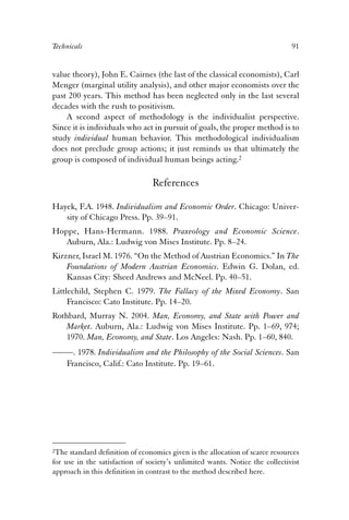 Technicals 91 
value theory), John E. Cairnes (the last of the classical economists), Carl 
Menger (marginal utility analysis), and other major economists over the 
past 200 years. This method has been neglected only in the last several 
decades with the rush to positivism. 
A second aspect of methodology is the individualist perspective. 
Since it is individuals who act in pursuit of goals, the proper method is to 
study individual human behavior. This methodological individualism 
does not preclude group actions; it just reminds us that ultimately the 
group is composed of individual human beings acting.2 
References 
Hayek, F.A. 1948. Individualism and Economic Order. Chicago: Univer-sity 
of Chicago Press. Pp. 39–91. 
Hoppe, Hans-Hermann. 1988. Praxeology and Economic Science. 
Auburn, Ala.: Ludwig von Mises Institute. Pp. 8–24. 
Kirzner, Israel M. 1976. “On the Method of Austrian Economics.” In The 
Foundations of Modern Austrian Economics. Edwin G. Dolan, ed. 
Kansas City: Sheed Andrews and McNeel. Pp. 40–51. 
Littlechild, Stephen C. 1979. The Fallacy of the Mixed Economy. San 
Francisco: Cato Institute. Pp. 14–20. 
Rothbard, Murray N. 2004. Man, Economy, and State with Power and 
Market. Auburn, Ala.: Ludwig von Mises Institute. Pp. 1–69, 974; 
1970. Man, Economy, and State. Los Angeles: Nash. Pp. 1–60, 840. 
——. 1978. Individualism and the Philosophy of the Social Sciences. San 
Francisco, Calif.: Cato Institute. Pp. 19–61. 
2The standard definition of economics given is the allocation of scarce resources 
for use in the satisfaction of society’s unlimited wants. Notice the collectivist 
approach in this definition in contrast to the method described here. 
 
