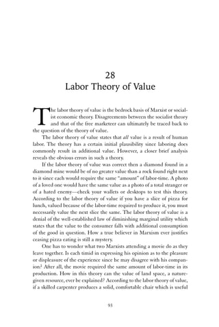28 
Labor Theory of Value 
The labor theory of value is the bedrock basis of Marxist or social-ist 
economic theory. Disagreements between the socialist theory 
and that of the free marketeer can ultimately be traced back to 
the question of the theory of value. 
The labor theory of value states that all value is a result of human 
labor. The theory has a certain initial plausibility since laboring does 
commonly result in additional value. However, a closer brief analysis 
reveals the obvious errors in such a theory. 
If the labor theory of value was correct then a diamond found in a 
diamond mine would be of no greater value than a rock found right next 
to it since each would require the same “amount” of labor-time. A photo 
of a loved one would have the same value as a photo of a total stranger or 
of a hated enemy—check your wallets or desktops to test this theory. 
According to the labor theory of value if you have a slice of pizza for 
lunch, valued because of the labor-time required to produce it, you must 
necessarily value the next slice the same. The labor theory of value is a 
denial of the well-established law of diminishing marginal utility which 
states that the value to the consumer falls with additional consumption 
of the good in question. How a true believer in Marxism ever justifies 
ceasing pizza eating is still a mystery. 
One has to wonder what two Marxists attending a movie do as they 
leave together. Is each timid in expressing his opinion as to the pleasure 
or displeasure of the experience since he may disagree with his compan-ion? 
After all, the movie required the same amount of labor-time in its 
production. How in this theory can the value of land space, a nature-given 
resource, ever be explained? According to the labor theory of value, 
if a skilled carpenter produces a solid, comfortable chair which is useful 
93 
 