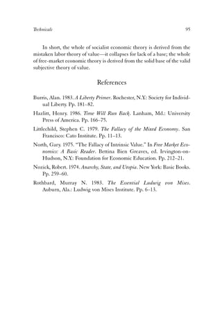 Technicals 95 
In short, the whole of socialist economic theory is derived from the 
mistaken labor theory of value—it collapses for lack of a base; the whole 
of free-market economic theory is derived from the solid base of the valid 
subjective theory of value. 
References 
Burris, Alan. 1983. A Liberty Primer. Rochester, N.Y.: Society for Individ-ual 
Liberty. Pp. 181–82. 
Hazlitt, Henry. 1986. Time Will Run Back. Lanham, Md.: University 
Press of America. Pp. 166–75. 
Littlechild, Stephen C. 1979. The Fallacy of the Mixed Economy. San 
Francisco: Cato Institute. Pp. 11–13. 
North, Gary. 1975. “The Fallacy of Intrinsic Value.” In Free Market Eco-nomics: 
A Basic Reader. Bettina Bien Greaves, ed. Irvington-on- 
Hudson, N.Y.: Foundation for Economic Education. Pp. 212–21. 
Nozick, Robert. 1974. Anarchy, State, and Utopia. New York: Basic Books. 
Pp. 259–60. 
Rothbard, Murray N. 1983. The Essential Ludwig von Mises. 
Auburn, Ala.: Ludwig von Mises Institute. Pp. 6–13. 
 