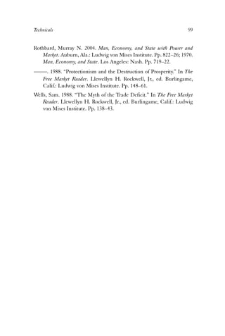 Technicals 99 
Rothbard, Murray N. 2004. Man, Economy, and State with Power and 
Market. Auburn, Ala.: Ludwig von Mises Institute. Pp. 822–26; 1970. 
Man, Economy, and State. Los Angeles: Nash. Pp. 719–22. 
——. 1988. “Protectionism and the Destruction of Prosperity.” In The 
Free Market Reader. Llewellyn H. Rockwell, Jr., ed. Burlingame, 
Calif.: Ludwig von Mises Institute. Pp. 148–61. 
Wells, Sam. 1988. “The Myth of the Trade Deficit.” In The Free Market 
Reader. Llewellyn H. Rockwell, Jr., ed. Burlingame, Calif.: Ludwig 
von Mises Institute. Pp. 138–43. 
 