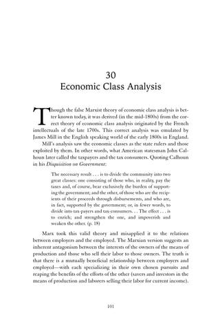 30 
Economic Class Analysis 
Though the false Marxist theory of economic class analysis is bet-ter 
known today, it was derived (in the mid-1800s) from the cor-rect 
theory of economic class analysis originated by the French 
intellectuals of the late 1700s. This correct analysis was emulated by 
James Mill in the English speaking world of the early 1800s in England. 
Mill’s analysis saw the economic classes as the state rulers and those 
exploited by them. In other words, what American statesman John Cal-houn 
later called the taxpayers and the tax consumers. Quoting Calhoun 
in his Disquisition on Government: 
The necessary result . . . is to divide the community into two 
great classes: one consisting of those who, in reality, pay the 
taxes and, of course, bear exclusively the burden of support-ing 
the government; and the other, of those who are the recip-ients 
of their proceeds through disbursements, and who are, 
in fact, supported by the government; or, in fewer words, to 
divide into tax-payers and tax-consumers. . . The effect . . . is 
to enrich; and strengthen the one, and impoverish and 
weaken the other. (p. 18) 
Marx took this valid theory and misapplied it to the relations 
between employers and the employed. The Marxian version suggests an 
inherent antagonism between the interests of the owners of the means of 
production and those who sell their labor to those owners. The truth is 
that there is a mutually beneficial relationship between employers and 
employed—with each specializing in their own chosen pursuits and 
reaping the benefits of the efforts of the other (savers and investors in the 
means of production and laborers selling their labor for current income). 
101 
 