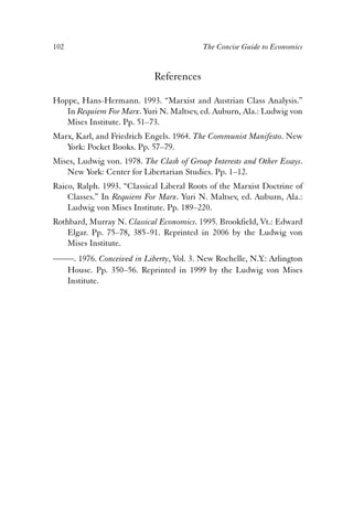 102 The Concise Guide to Economics 
References 
Hoppe, Hans-Hermann. 1993. “Marxist and Austrian Class Analysis.” 
In Requiem For Marx. Yuri N. Maltsev, ed. Auburn, Ala.: Ludwig von 
Mises Institute. Pp. 51–73. 
Marx, Karl, and Friedrich Engels. 1964. The Communist Manifesto. New 
York: Pocket Books. Pp. 57–79. 
Mises, Ludwig von. 1978. The Clash of Group Interests and Other Essays. 
New York: Center for Libertarian Studies. Pp. 1–12. 
Raico, Ralph. 1993. “Classical Liberal Roots of the Marxist Doctrine of 
Classes.” In Requiem For Marx. Yuri N. Maltsev, ed. Auburn, Ala.: 
Ludwig von Mises Institute. Pp. 189–220. 
Rothbard, Murray N. Classical Economics. 1995. Brookfield, Vt.: Edward 
Elgar. Pp. 75–78, 385–91. Reprinted in 2006 by the Ludwig von 
Mises Institute. 
——. 1976. Conceived in Liberty, Vol. 3. New Rochelle, N.Y.: Arlington 
House. Pp. 350–56. Reprinted in 1999 by the Ludwig von Mises 
Institute. 
 
