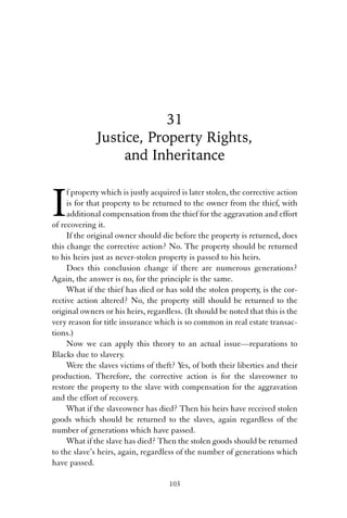 31 
Justice, Property Rights, 
and Inheritance 
If property which is justly acquired is later stolen, the corrective action 
is for that property to be returned to the owner from the thief, with 
additional compensation from the thief for the aggravation and effort 
of recovering it. 
If the original owner should die before the property is returned, does 
this change the corrective action? No. The property should be returned 
to his heirs just as never-stolen property is passed to his heirs. 
Does this conclusion change if there are numerous generations? 
Again, the answer is no, for the principle is the same. 
What if the thief has died or has sold the stolen property, is the cor-rective 
action altered? No, the property still should be returned to the 
original owners or his heirs, regardless. (It should be noted that this is the 
very reason for title insurance which is so common in real estate transac-tions.) 
Now we can apply this theory to an actual issue—reparations to 
Blacks due to slavery. 
Were the slaves victims of theft? Yes, of both their liberties and their 
production. Therefore, the corrective action is for the slaveowner to 
restore the property to the slave with compensation for the aggravation 
and the effort of recovery. 
What if the slaveowner has died? Then his heirs have received stolen 
goods which should be returned to the slaves, again regardless of the 
number of generations which have passed. 
What if the slave has died? Then the stolen goods should be returned 
to the slave’s heirs, again, regardless of the number of generations which 
have passed. 
103 
 