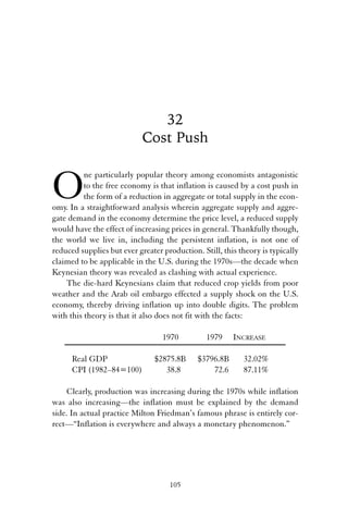 32 
Cost Push 
One particularly popular theory among economists antagonistic 
to the free economy is that inflation is caused by a cost push in 
the form of a reduction in aggregate or total supply in the econ-omy. 
In a straightforward analysis wherein aggregate supply and aggre-gate 
demand in the economy determine the price level, a reduced supply 
would have the effect of increasing prices in general. Thankfully though, 
the world we live in, including the persistent inflation, is not one of 
reduced supplies but ever greater production. Still, this theory is typically 
claimed to be applicable in the U.S. during the 1970s—the decade when 
Keynesian theory was revealed as clashing with actual experience. 
The die-hard Keynesians claim that reduced crop yields from poor 
weather and the Arab oil embargo effected a supply shock on the U.S. 
economy, thereby driving inflation up into double digits. The problem 
with this theory is that it also does not fit with the facts: 
1970 1979 INCREASE 
Real GDP $2875.8B $3796.8B 32.02% 
CPI (1982–84=100) 38.8 72.6 87.11% 
Clearly, production was increasing during the 1970s while inflation 
was also increasing—the inflation must be explained by the demand 
side. In actual practice Milton Friedman’s famous phrase is entirely cor-rect—“ 
Inflation is everywhere and always a monetary phenomenon.” 
105 
 