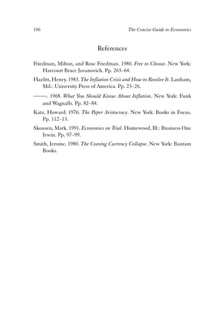 106 The Concise Guide to Economics 
References 
Friedman, Milton, and Rose Friedman. 1980. Free to Choose. New York: 
Harcourt Brace Jovanovich. Pp. 263–64. 
Hazlitt, Henry. 1983. The Inflation Crisis and How to Resolve It. Lanham, 
Md.: University Press of America. Pp. 23–26. 
——. 1968. What You Should Know About Inflation. New York: Funk 
and Wagnalls. Pp. 82–84. 
Katz, Howard. 1976. The Paper Aristocracy. New York: Books in Focus. 
Pp. 112–13. 
Skousen, Mark. 1991. Economics on Trial. Homewood, Ill.: Business One 
Irwin. Pp. 97–99. 
Smith, Jerome. 1980. The Coming Currency Collapse. New York: Bantam 
Books. 
 