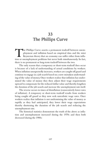 33 
The Phillips Curve 
The Phillips Curve asserts a permanent tradeoff between unem-ployment 
and inflation based on empirical data and the strict 
Keynesian theory that an economy can suffer either from infla-tion 
or unemployment problems but never both simultaneously. In fact, 
there is no permanent or long-term tradeoff between the two. 
The only reason that a temporary or short-term tradeoff does occur 
is because of a lack of understanding of actual conditions by workers. 
When inflation unexpectedly increases, workers are caught off guard and 
continue to engage in a job search based on a now-mistaken understand-ing 
of the value of money. Once workers realize that inflation has under-mined 
the value of money they then adjust their wage requirements 
upward to compensate for the reduced dollar value and thereby lengthen 
the duration of the job search and increase the unemployment rate itself. 
The reverse occurs in times of disinflation (consecutively lower rates 
of inflation). A temporary or short-term tradeoff results from workers 
being caught off guard as they now seek unrealistic wage rates. Once 
workers realize that inflation is not undermining the value of money as 
rapidly as they had anticipated, they lower their wage expectations 
thereby shortening the duration of the job search and reducing the 
unemployment rate. 
The historical statistics demonstrate the truth of the above as infla-tion 
and unemployment increased during the 1970s and then both 
decreased during the 1980s: 
107 
 