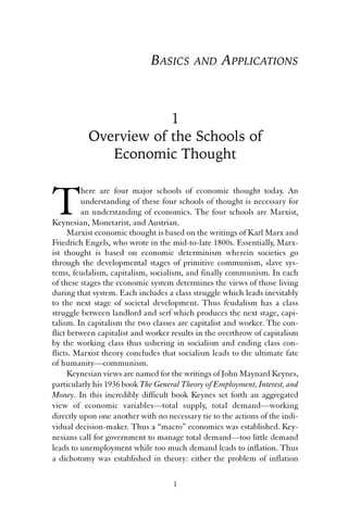 BASICS AND APPLICATIONS 
1 
Overview of the Schools of 
Economic Thought 
There are four major schools of economic thought today. An 
understanding of these four schools of thought is necessary for 
an understanding of economics. The four schools are Marxist, 
Keynesian, Monetarist, and Austrian. 
Marxist economic thought is based on the writings of Karl Marx and 
Friedrich Engels, who wrote in the mid-to-late 1800s. Essentially, Marx-ist 
thought is based on economic determinism wherein societies go 
through the developmental stages of primitive communism, slave sys-tems, 
feudalism, capitalism, socialism, and finally communism. In each 
of these stages the economic system determines the views of those living 
during that system. Each includes a class struggle which leads inevitably 
to the next stage of societal development. Thus feudalism has a class 
struggle between landlord and serf which produces the next stage, capi-talism. 
In capitalism the two classes are capitalist and worker. The con-flict 
between capitalist and worker results in the overthrow of capitalism 
by the working class thus ushering in socialism and ending class con-flicts. 
Marxist theory concludes that socialism leads to the ultimate fate 
of humanity—communism. 
Keynesian views are named for the writings of John Maynard Keynes, 
particularly his 1936 book The General Theory of Employment, Interest, and 
Money. In this incredibly difficult book Keynes set forth an aggregated 
view of economic variables—total supply, total demand—working 
directly upon one another with no necessary tie to the actions of the indi-vidual 
decision-maker. Thus a “macro” economics was established. Key-nesians 
call for government to manage total demand—too little demand 
leads to unemployment while too much demand leads to inflation. Thus 
a dichotomy was established in theory: either the problem of inflation 
1 
 
