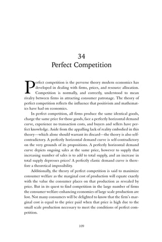 34 
Perfect Competition 
Perfect competition is the perverse theory modern economics has 
developed in dealing with firms, prices, and resource allocation. 
Competition is normally, and correctly, understood to mean 
rivalry between firms in attracting consumer patronage. The theory of 
perfect competition reflects the influence that positivism and mathemat-ics 
have had on economics. 
In perfect competition, all firms produce the same identical goods, 
charge the same price for those goods, face a perfectly horizontal demand 
curve, experience no transaction costs, and buyers and sellers have per-fect 
knowledge. Aside from the appalling lack of reality embodied in this 
theory—which alone should warrant its discard—the theory is also self-contradictory. 
A perfectly horizontal demand curve is self-contradictory 
on the very grounds of its propositions. A perfectly horizontal demand 
curve depicts ongoing sales at the same price, however to supply that 
increasing number of sales is to add to total supply, and an increase in 
total supply depresses prices! A perfectly elastic demand curve is there-fore 
a theoretical impossibility. 
Additionally, the theory of perfect competition is said to maximize 
consumer welfare as the marginal cost of production will equate exactly 
with the value the consumer places on that production as revealed by 
price. But in its quest to find competition in the large number of firms 
the consumer welfare-enhancing economies of large scale production are 
lost. Not many consumers will be delighted to know that the firm’s mar-ginal 
cost is equal to the price paid when that price is high due to the 
small scale production necessary to meet the conditions of perfect com-petition. 
109 
 