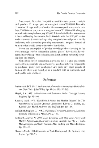 110 The Concise Guide to Economics 
An example: In perfect competition, a million auto producers might 
each produce 10 cars per year at a marginal cost of $200,000. But with 
economies of large scale production 40 auto companies may each pro-duce 
250,000 cars per year at a marginal cost of $15,000 while charging 
more than its marginal cost, say $20,000. It is undeniable that a consumer 
is better off buying the auto for the $20,000 than for the $200,000. As far 
as the consumer is concerned equating marginal costs and price is totally 
irrelevant; only economists pursuing mathematical tangents instead of 
human action would come to any other conclusion. 
Given the assumption of perfect knowledge those looking at the 
world through “perfect competition colored glasses” have naturally con-demned 
advertising—this condemnation is yet another perversity result-ing 
from this theory. 
Not only is perfect competition unrealistic but it is also undesirable 
since only an extremely limited variety of goods could even conceivably 
be produced under such conditions! Are there any other aspects of 
human life where one would set as a standard both an unrealistic and 
undesirable state of affairs? 
References 
Armentano, D.T. 1982. Antitrust and Monopoly: Anatomy of a Policy Fail-ure. 
New York: John Wiley. Pp. 37–39, 256–57, 262. 
Hayek, F.A. 1972. Individualism and Economic Order. Chicago: Henry 
Regnery. Pp. 92–106. 
Kirzner, Israel. 1976. “Equilibrium versus the Market Process.” In The 
Foundations of Modern Austrian Economics. Edwin G. Dolan, ed. 
Kansas City: Sheed Andrews and McNeel. Pp. 115–25. 
Littlechild, Stephen C. 1978. The Fallacy of the Mixed Economy. London: 
Institute of Economic Affairs. Pp. 27–30. 
Rothbard, Murray N. 2004. Man, Economy, and State with Power and 
Market. Auburn, Ala.: Ludwig von Mises Institute. Pp. 720–21; 1970. 
Man, Economy, and State. Auburn, Ala.: Ludwig von Mises Institute. 
Pp. 633–34. 
Skousen, Mark. 1991. Economics on Trial. Homewood, Ill.: Business One 
Irwin. Pp. 238–53. 
 