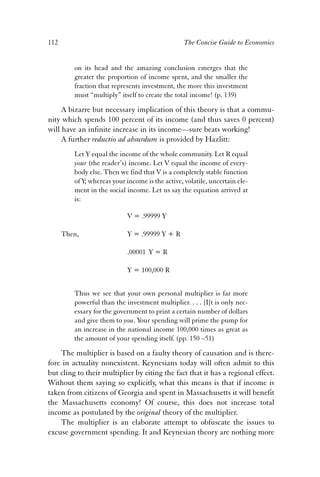 112 The Concise Guide to Economics 
on its head and the amazing conclusion emerges that the 
greater the proportion of income spent, and the smaller the 
fraction that represents investment, the more this investment 
must “multiply” itself to create the total income! (p. 139) 
A bizarre but necessary implication of this theory is that a commu-nity 
which spends 100 percent of its income (and thus saves 0 percent) 
will have an infinite increase in its income—sure beats working! 
A further reductio ad absurdum is provided by Hazlitt: 
Let Y equal the income of the whole community. Let R equal 
your (the reader’s) income. Let V equal the income of every-body 
else. Then we find that V is a completely stable function 
of Y; whereas your income is the active, volatile, uncertain ele-ment 
in the social income. Let us say the equation arrived at 
is: 
V = .99999 Y 
Then, Y = .99999 Y + R 
.00001 Y = R 
Y = 100,000 R 
Thus we see that your own personal multiplier is far more 
powerful than the investment multiplier. . . . [I]t is only nec-essary 
for the government to print a certain number of dollars 
and give them to you. Your spending will prime the pump for 
an increase in the national income 100,000 times as great as 
the amount of your spending itself. (pp. 150 –51) 
The multiplier is based on a faulty theory of causation and is there-fore 
in actuality nonexistent. Keynesians today will often admit to this 
but cling to their multiplier by citing the fact that it has a regional effect. 
Without them saying so explicitly, what this means is that if income is 
taken from citizens of Georgia and spent in Massachusetts it will benefit 
the Massachusetts economy! Of course, this does not increase total 
income as postulated by the original theory of the multiplier. 
The multiplier is an elaborate attempt to obfuscate the issues to 
excuse government spending. It and Keynesian theory are nothing more 
 