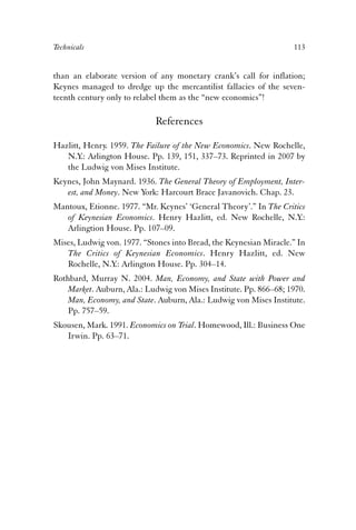 Technicals 113 
than an elaborate version of any monetary crank’s call for inflation; 
Keynes managed to dredge up the mercantilist fallacies of the seven-teenth 
century only to relabel them as the “new economics”! 
References 
Hazlitt, Henry. 1959. The Failure of the New Economics. New Rochelle, 
N.Y.: Arlington House. Pp. 139, 151, 337–73. Reprinted in 2007 by 
the Ludwig von Mises Institute. 
Keynes, John Maynard. 1936. The General Theory of Employment, Inter-est, 
and Money. New York: Harcourt Brace Javanovich. Chap. 23. 
Mantoux, Etionne. 1977. “Mr. Keynes’ ‘General Theory’.” In The Critics 
of Keynesian Economics. Henry Hazlitt, ed. New Rochelle, N.Y.: 
Arlingtion House. Pp. 107–09. 
Mises, Ludwig von. 1977. “Stones into Bread, the Keynesian Miracle.” In 
The Critics of Keynesian Economics. Henry Hazlitt, ed. New 
Rochelle, N.Y.: Arlington House. Pp. 304–14. 
Rothbard, Murray N. 2004. Man, Economy, and State with Power and 
Market. Auburn, Ala.: Ludwig von Mises Institute. Pp. 866–68; 1970. 
Man, Economy, and State. Auburn, Ala.: Ludwig von Mises Institute. 
Pp. 757–59. 
Skousen, Mark. 1991. Economics on Trial. Homewood, Ill.: Business One 
Irwin. Pp. 63–71. 
 