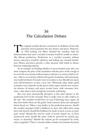 36 
The Calculation Debate 
The original socialist theories envisioned an abolition of not only 
privately owned property but also money and prices. However, 
in 1920 Ludwig von Mises shocked the socialists with his 
demonstration that such a socialist economy would be unable to ration-ally 
allocate production. Production in a socialist economy without 
money and prices would be arbitrary and lacking any rational founda-tion. 
Money and prices provide a value measure with which to choose 
between competing options. 
As an example, in deciding whether or not to insulate your attic, you 
must compare the price of the insulation with the price of the energy to 
be saved. In an economy without money and prices to convey relative val-ues— 
that is, an economy with just the goods, insulation, and natural gas, 
you would not know if it made sense to insulate or not. Should you repair 
your old lawnmower or buy a new one? Obviously, what makes good 
economic sense depends on the prices of the repair and the new mower. 
An absence of money and prices wreaks havoc with consumer deci-sions— 
that alone is bad enough for economic well-being. 
But even more dramatically disruptive is this same absence at the 
production level of the economy. Does it make sense to add a bakery to 
the city—the socialists would have no way of knowing since, again, all 
they have before them are the goods: land, concrete, flour, the anticapted 
future bread, etc. Taken a step further in the production process, should 
the socialist managers build a bulldozer to move dirt rather than using 
men with shovels; should the bulldozer be made of steel, or iron, or some 
parts wood? Should the steel be made of newly mined ore, or from 
reprocessed steel; should the mine work be powered by natural gas, 
steam, or electricity? Should the natural gas be transported by truck, 
train, or pipeline? There’s a nearly endless number of economic decisions 
115 
 