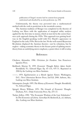 118 The Concise Guide to Economics 
publication of Turgot’s treatise had its content been properly 
understood and absorbed by an alert profession. (p. 249) 
Unfortunately, the theory was perverted into a mathematized 
method with the rush to positivism in the twentieth century. 
The Austrian tradition of Menger was completed in the theories of 
Ludwig von Mises with the application of marginal utility analysis 
applied for the first time to money, which in turn led to the correct busi-ness 
cycle approach during the 1920s. This approach was gaining head-way 
in the English-speaking world with F.A. Hayek’s appearance in 
England in the early 1930s. But in the late 30s the well-named Keynesian 
Revolution displaced the Austrian theories—not by refutation, but by 
neglect—taking economic theory to the bizarre point of splitting macro-theory 
from an underlying micro-emphasis; a point where it still is today. 
References 
Chafuen, Alejandro. 1986. Christians for Freedom. San Francisco: 
Ignatius Press. 
Rothbard, Murray N. 1995. Economic Thought Before Adam Smith. 
Brookfield, Vt.: Edward Elgar. Pp. 67–133, 435–71. Reprinted in 
2006 by the Ludwig von Mises Institute. 
——. 1974. Egalitarianism as a Revolt Against Nature. Washington, 
D.C.: New Libertarian Review Press; 2nd Ed. 2000. Auburn, Ala.: 
Ludwig von Mises Institute. 
Schumpeter, Joseph. 1995. The History of Economic Thought. Brookfield, 
Vt.: Edward Elgar. 
Spiegel, Henry William. 1971. The Growth of Economic Thought. 
Durham, N.C.: Duke University Press. Pp. 215–17. 
Tucker, Jeffrey. 1990. “The Economic Wisdom of the Late Scholastics.” 
In The Economics of Liberty. Llewellyn H. Rockwell, Jr., ed. Auburn, 
Ala.: Ludwig von Mises Institute. 
 